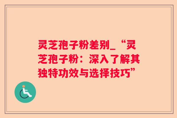 灵芝孢子粉差别_“灵芝孢子粉：深入了解其独特功效与选择技巧”