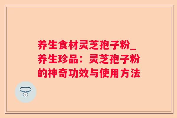 养生食材灵芝孢子粉_养生珍品:灵芝孢子粉的神奇功效与使用方法 养生食材灵芝孢子粉_养生珍品:灵芝孢子粉的神奇功效与使用方法