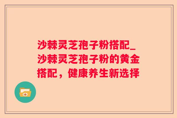 沙棘灵芝孢子粉搭配_沙棘灵芝孢子粉的黄金搭配，健康养生新选择