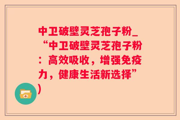 中卫破壁灵芝孢子粉_“中卫破壁灵芝孢子粉：高效吸收，增强免疫力，健康生活新选择”)