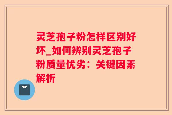 灵芝孢子粉怎样区别好坏_如何辨别灵芝孢子粉质量优劣：关键因素解析