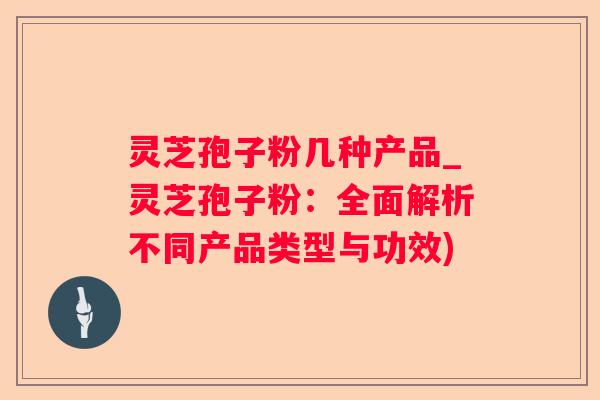 灵芝孢子粉几种产品_灵芝孢子粉：全面解析不同产品类型与功效)