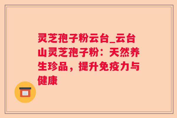 灵芝孢子粉云台_云台山灵芝孢子粉：天然养生珍品，提升免疫力与健康