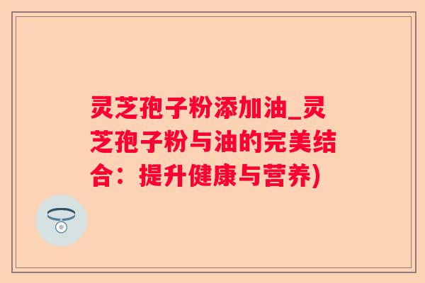 灵芝孢子粉添加油_灵芝孢子粉与油的完美结合：提升健康与营养)