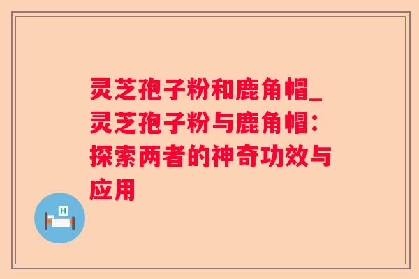 灵芝孢子粉和鹿角帽_灵芝孢子粉与鹿角帽：探索两者的神奇功效与应用