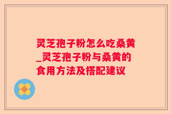 灵芝孢子粉怎么吃桑黄_灵芝孢子粉与桑黄的食用方法及搭配建议