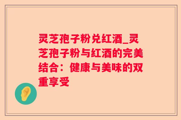 灵芝孢子粉兑红酒_灵芝孢子粉与红酒的完美结合:健康与美味的双重享受 灵芝孢子粉兑红酒_灵芝孢子粉与红酒的完美结合:健康与美味的双重享受