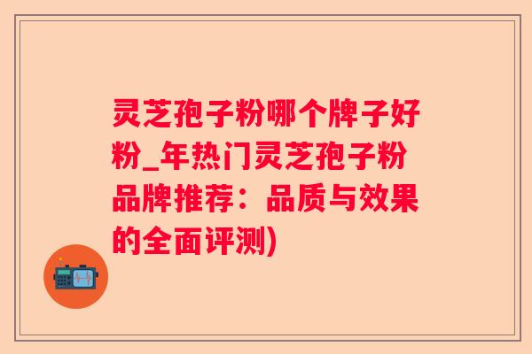 灵芝孢子粉哪个牌子好粉_年热门灵芝孢子粉品牌推荐：品质与效果的全面评测)