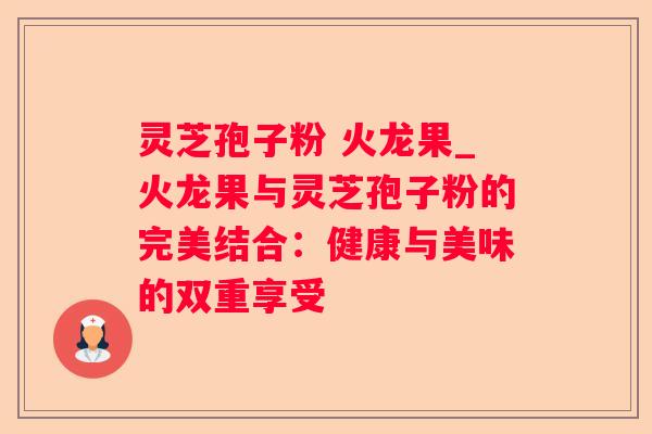 灵芝孢子粉 火龙果_火龙果与灵芝孢子粉的完美结合：健康与美味的双重享受