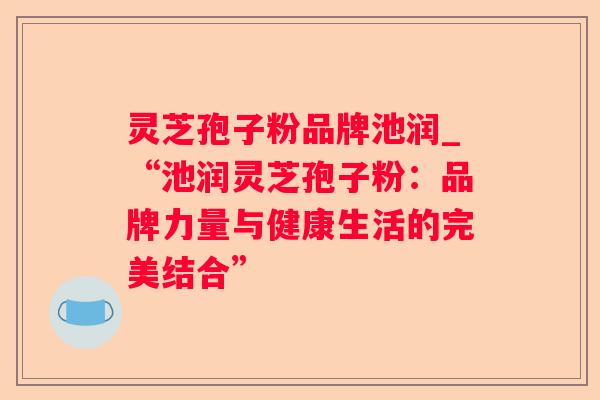 灵芝孢子粉品牌池润_“池润灵芝孢子粉:品牌力量与健康生活的完美结合” 灵芝孢子粉品牌池润_“池润灵芝孢子粉:品牌力量与健康生活的完美结合”