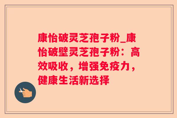 康怡破灵芝孢子粉_康怡破壁灵芝孢子粉：高效吸收，增强免疫力，健康生活新选择