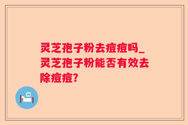 灵芝孢子粉去痘痘吗_灵芝孢子粉能否有效去除痘痘? 灵芝孢子粉去痘痘吗_灵芝孢子粉能否有效去除痘痘?