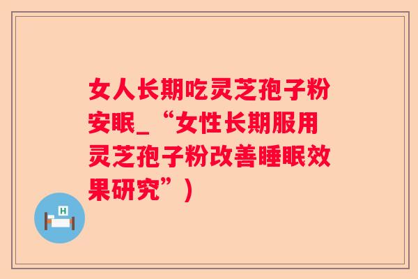 女人长期吃灵芝孢子粉安眠_“女性长期服用灵芝孢子粉改善效果研究”)