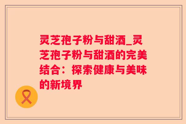 灵芝孢子粉与甜酒_灵芝孢子粉与甜酒的完美结合：探索健康与美味的新境界