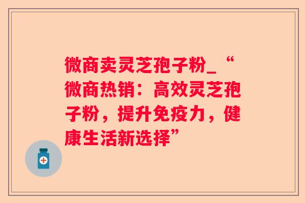 微商卖灵芝孢子粉_“微商热销：高效灵芝孢子粉，提升免疫力，健康生活新选择”