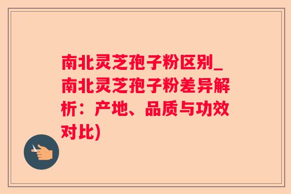 南北灵芝孢子粉区别_南北灵芝孢子粉差异解析：产地、品质与功效对比)