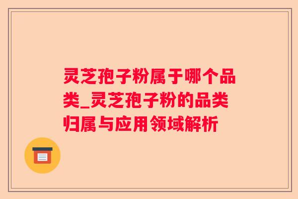 灵芝孢子粉属于哪个品类_灵芝孢子粉的品类归属与应用领域解析 灵芝孢子粉属于哪个品类_灵芝孢子粉的品类归属与应用领域解析