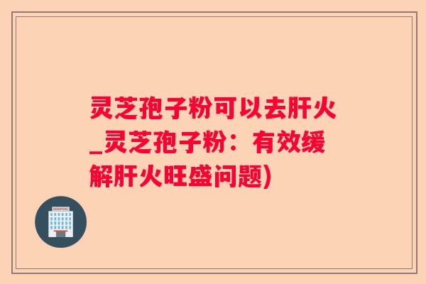 灵芝孢子粉可以去火_灵芝孢子粉：有效缓解火旺盛问题)