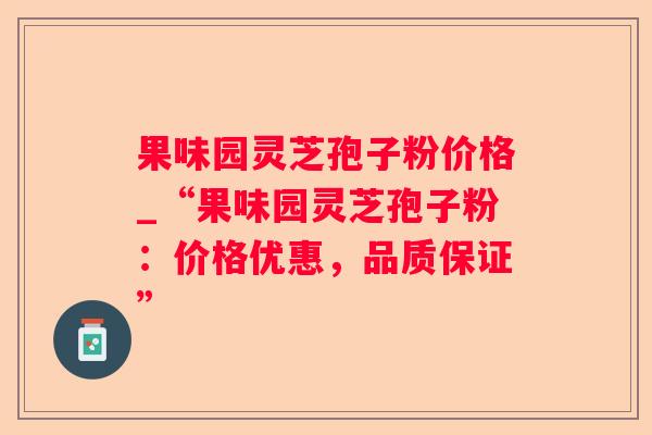 果味园灵芝孢子粉价格_“果味园灵芝孢子粉：价格优惠，品质保证”