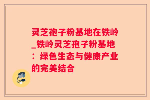 灵芝孢子粉基地在铁岭_铁岭灵芝孢子粉基地：绿色生态与健康产业的完美结合