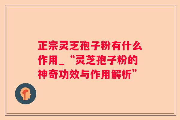 正宗灵芝孢子粉有什么作用_“灵芝孢子粉的神奇功效与作用解析”