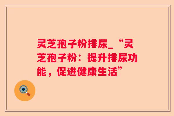 灵芝孢子粉排尿_“灵芝孢子粉:提升排尿功能,促进健康生活” 灵芝孢子粉排尿_“灵芝孢子粉:提升排尿功能,促进健康生活”