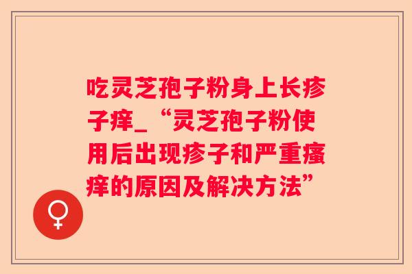 吃灵芝孢子粉身上长疹子痒_“灵芝孢子粉使用后出现疹子和严重的原因及解决方法” 吃灵芝孢子粉身上长疹子痒_“灵芝孢子粉使用后出现疹子和严重的原因及解决方法”