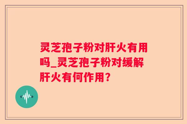 灵芝孢子粉对火有用吗_灵芝孢子粉对缓解火有何作用? 灵芝孢子粉对火有用吗_灵芝孢子粉对缓解火有何作用?