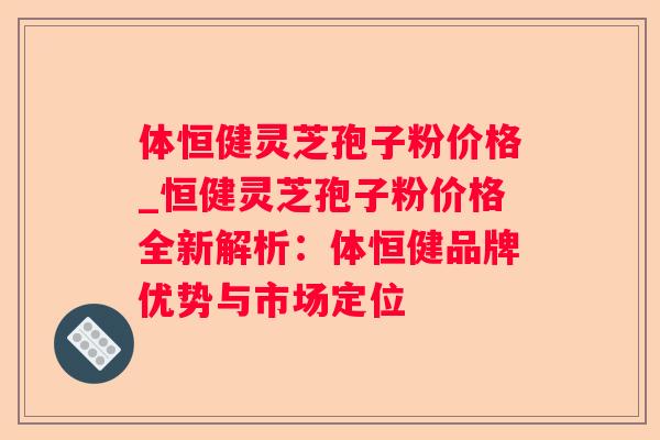 体恒健灵芝孢子粉价格_恒健灵芝孢子粉价格全新解析：体恒健品牌优势与市场定位