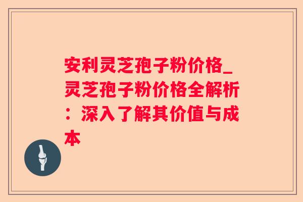 安利灵芝孢子粉价格_灵芝孢子粉价格全解析:深入了解其价值与成本 安利灵芝孢子粉价格_灵芝孢子粉价格全解析:深入了解其价值与成本