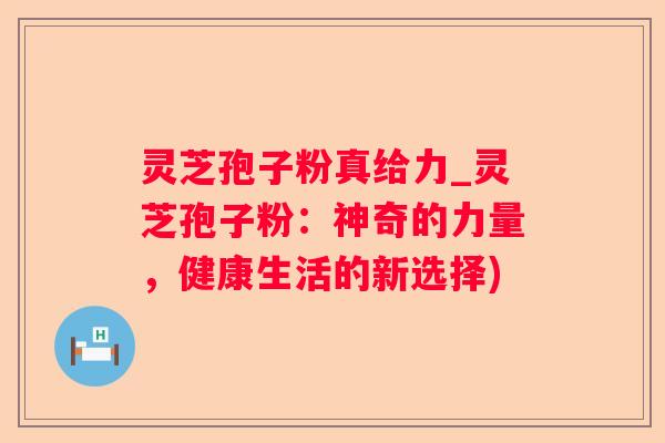 灵芝孢子粉真给力_灵芝孢子粉：神奇的力量，健康生活的新选择)