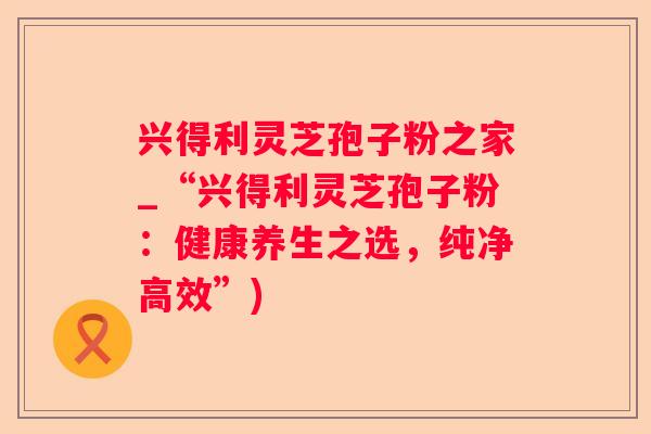 兴得利灵芝孢子粉之家_“兴得利灵芝孢子粉：健康养生之选，纯净高效”)