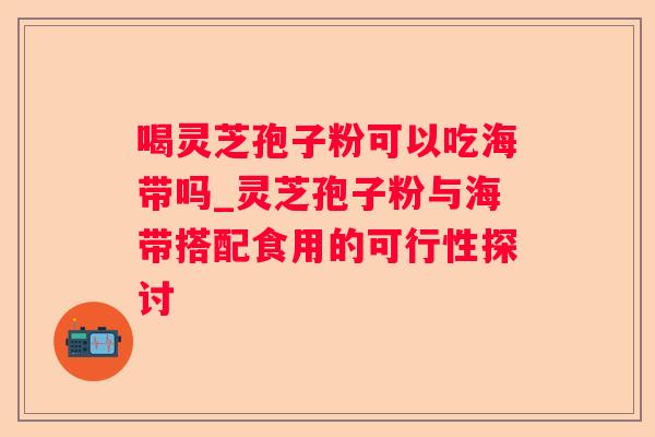 喝灵芝孢子粉可以吃海带吗_灵芝孢子粉与海带搭配食用的可行性探讨