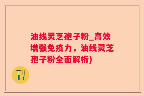 油线灵芝孢子粉_高效增强免疫力,油线灵芝孢子粉全面解析) 油线灵芝孢子粉_高效增强免疫力,油线灵芝孢子粉全面解析)