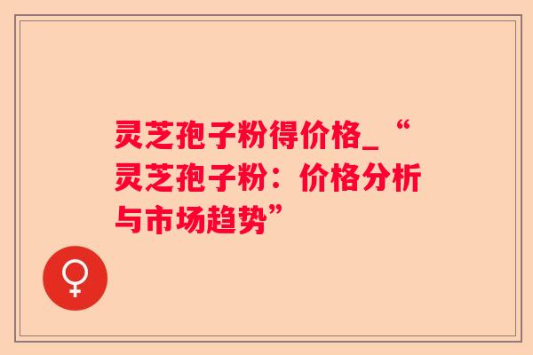 灵芝孢子粉得价格_“灵芝孢子粉:价格分析与市场趋势” 灵芝孢子粉得价格_“灵芝孢子粉:价格分析与市场趋势”