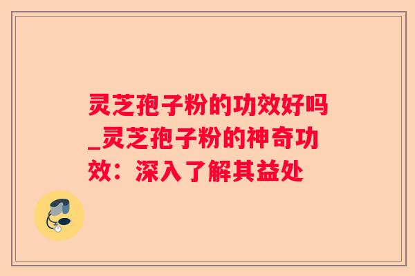灵芝孢子粉的功效好吗_灵芝孢子粉的神奇功效:深入了解其益处 灵芝孢子粉的功效好吗_灵芝孢子粉的神奇功效:深入了解其益处