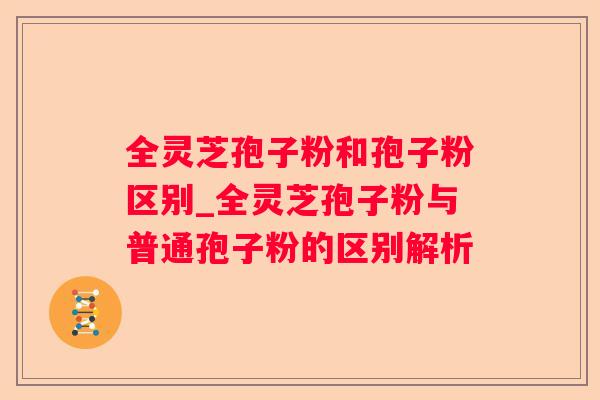 全灵芝孢子粉和孢子粉区别_全灵芝孢子粉与普通孢子粉的区别解析