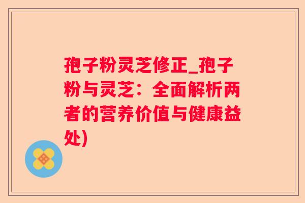 孢子粉灵芝修正_孢子粉与灵芝:全面解析两者的营养价值与健康益处) 孢子粉灵芝修正_孢子粉与灵芝:全面解析两者的营养价值与健康益处)
