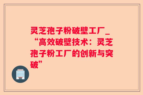 灵芝孢子粉破壁工厂_“高效破壁技术：灵芝孢子粉工厂的创新与突破”