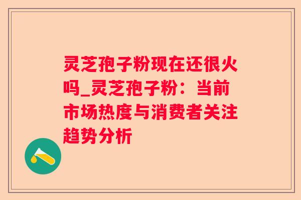 灵芝孢子粉现在还很火吗_灵芝孢子粉：当前市场热度与消费者关注趋势分析