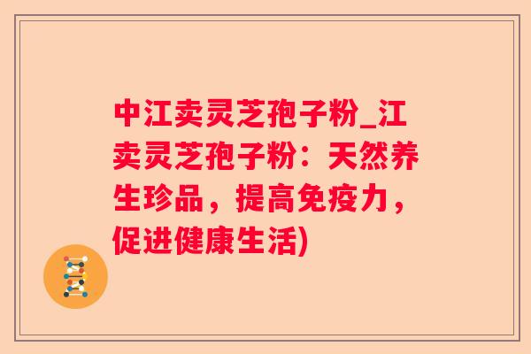 中江卖灵芝孢子粉_江卖灵芝孢子粉：天然养生珍品，提高免疫力，促进健康生活)