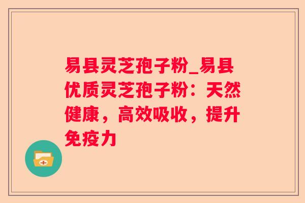 易县灵芝孢子粉_易县优质灵芝孢子粉：天然健康，高效吸收，提升免疫力