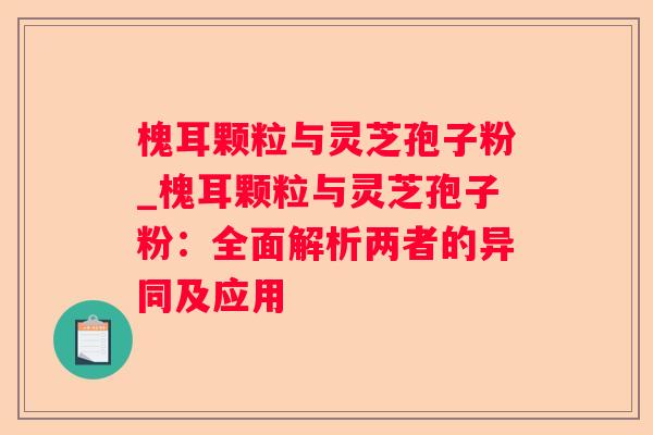 槐耳颗粒与灵芝孢子粉_槐耳颗粒与灵芝孢子粉：全面解析两者的异同及应用