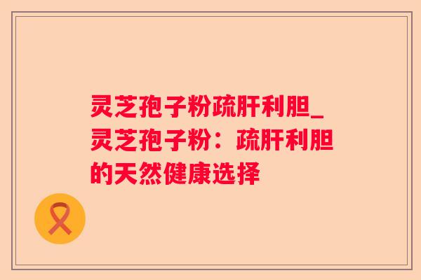 灵芝孢子粉疏利胆_灵芝孢子粉：疏利胆的天然健康选择