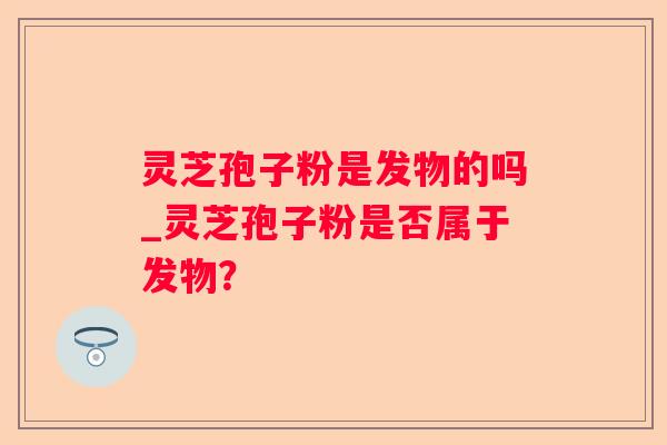 灵芝孢子粉是发物的吗_灵芝孢子粉是否属于发物? 灵芝孢子粉是发物的吗_灵芝孢子粉是否属于发物?