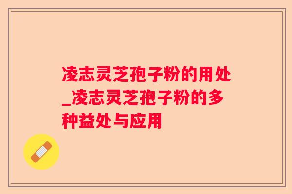 凌志灵芝孢子粉的用处_凌志灵芝孢子粉的多种益处与应用 凌志灵芝孢子粉的用处_凌志灵芝孢子粉的多种益处与应用