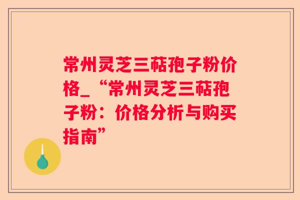 常州灵芝三萜孢子粉价格_“常州灵芝三萜孢子粉:价格分析与购买指南” 常州灵芝三萜孢子粉价格_“常州灵芝三萜孢子粉:价格分析与购买指南”