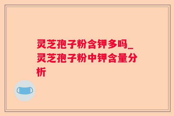 灵芝孢子粉含钾多吗_灵芝孢子粉中钾含量分析