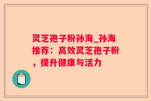 灵芝孢子粉孙海_孙海推荐:高效灵芝孢子粉,提升健康与活力 灵芝孢子粉孙海_孙海推荐:高效灵芝孢子粉,提升健康与活力