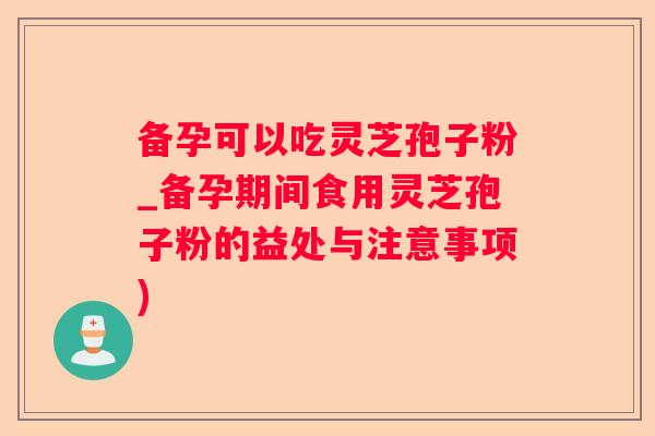 备孕可以吃灵芝孢子粉_备孕期间食用灵芝孢子粉的益处与注意事项) 备孕可以吃灵芝孢子粉_备孕期间食用灵芝孢子粉的益处与注意事项)